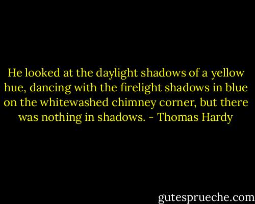 He looked at the daylight shadows of a yellow hue, dancing with the firelight shadows in blue on the whitewashed chimney corner, but there was nothing in shadows. - Thomas Hardy
