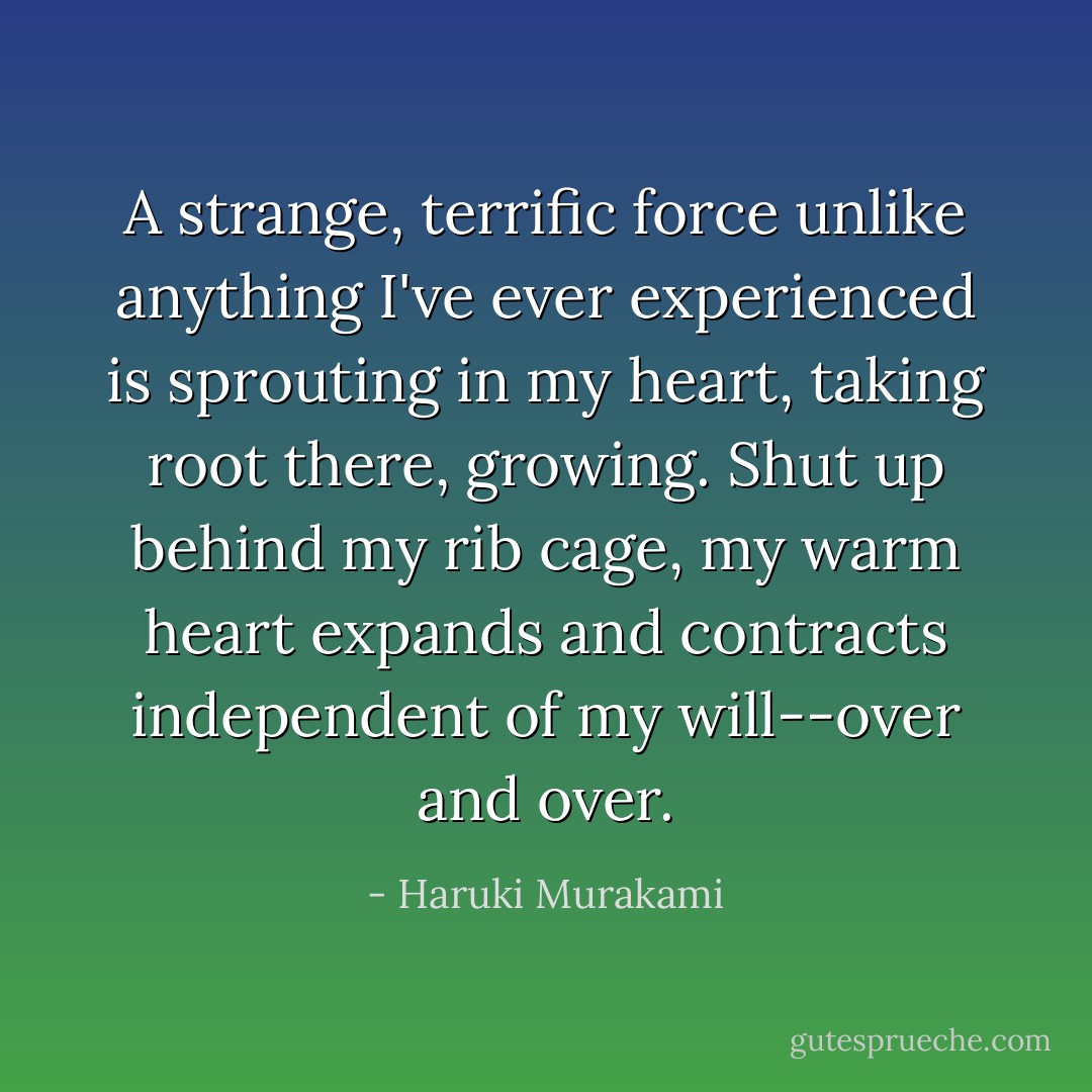 A strange, terrific force unlike anything I've ever experienced is sprouting in my heart, taking root there, growing. Shut up behind my rib cage, my warm heart expands and contracts independent of my will--over and over. - Haruki Murakami