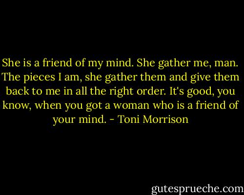 She is a friend of my mind. She gather me, man. The pieces I am, she gather them and give them back to me in all the right order. It's good, you know, when you got a woman who is a friend of your mind. - Toni Morrison