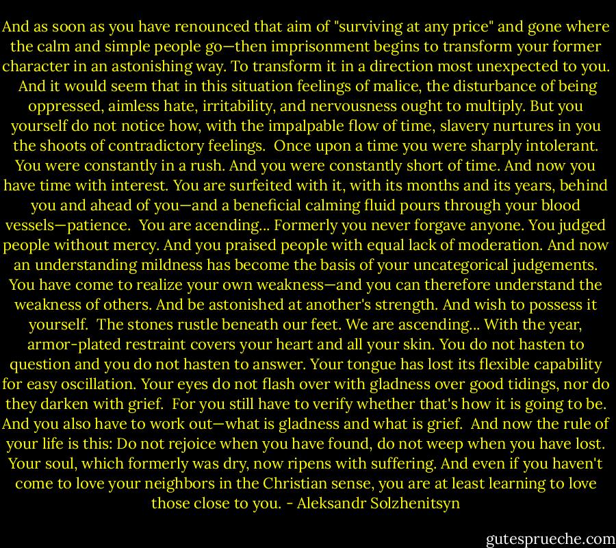 And as soon as you have renounced that aim of "surviving at any price" and gone where the calm and simple people go—then imprisonment begins to transform your former character in an astonishing way. To transform it in a direction most unexpected to you. <br />And it would seem that in this situation feelings of malice, the disturbance of being oppressed, aimless hate, irritability, and nervousness ought to multiply. But you yourself do not notice how, with the impalpable flow of time, slavery nurtures in you the shoots of contradictory feelings. <br />Once upon a time you were sharply intolerant. You were constantly in a rush. And you were constantly short of time. And now you have time with interest. You are surfeited with it, with its months and its years, behind you and ahead of you—and a beneficial calming fluid pours through your blood vessels—patience. <br />You are acending...<br />Formerly you never forgave anyone. You judged people without mercy. And you praised people with equal lack of moderation. And now an understanding mildness has become the basis of your uncategorical judgements. You have come to realize your own weakness—and you can therefore understand the weakness of others. And be astonished at another's strength. And wish to possess it yourself. <br />The stones rustle beneath our feet. We are ascending...<br />With the year, armor-plated restraint covers your heart and all your skin. You do not hasten to question and you do not hasten to answer. Your tongue has lost its flexible capability for easy oscillation. Your eyes do not flash over with gladness over good tidings, nor do they darken with grief. <br />For you still have to verify whether that's how it is going to be. And you also have to work out—what is gladness and what is grief. <br />And now the rule of your life is this: Do not rejoice when you have found, do not weep when you have lost.<br />Your soul, which formerly was dry, now ripens with suffering. And even if you haven't come to love your neighbors in the Christian sense, you are at least learning to love those close to you. - Aleksandr Solzhenitsyn