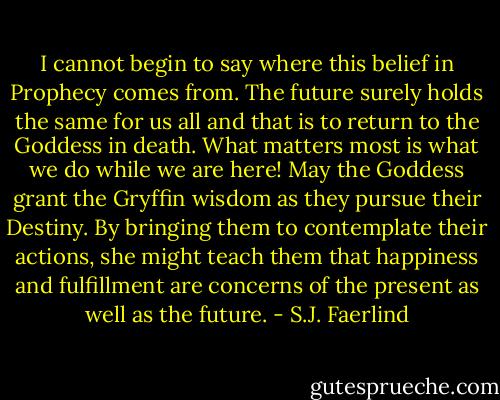 I cannot begin to say where this belief in Prophecy comes from. The future surely holds the same for us all and that is to return to the Goddess in death. What matters most is what we do while we are here! May the Goddess grant the Gryffin wisdom as they pursue their Destiny. By bringing them to contemplate their actions, she might teach them that happiness and fulfillment are concerns of the present as well as the future. - S.J. Faerlind