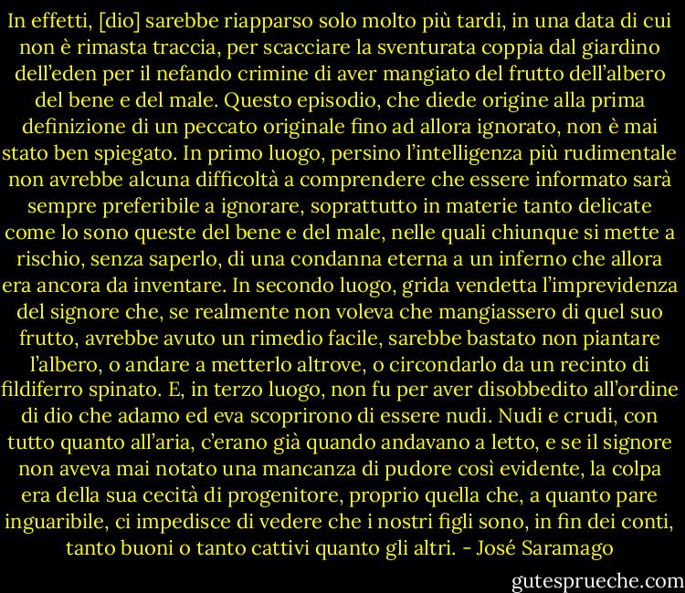 In effetti, [dio] sarebbe riapparso solo molto più tardi, in una data di cui non è rimasta traccia, per scacciare la sventurata coppia dal giardino dell’eden per il nefando crimine di aver mangiato del frutto dell’albero del bene e del male. Questo episodio, che diede origine alla prima definizione di un peccato originale fino ad allora ignorato, non è mai stato ben spiegato. In primo luogo, persino l’intelligenza più rudimentale non avrebbe alcuna difficoltà a comprendere che essere informato sarà sempre preferibile a ignorare, soprattutto in materie tanto delicate come lo sono queste del bene e del male, nelle quali chiunque si mette a rischio, senza saperlo, di una condanna eterna a un inferno che allora era ancora da inventare. In secondo luogo, grida vendetta l’imprevidenza del signore che, se realmente non voleva che mangiassero di quel suo frutto, avrebbe avuto un rimedio facile, sarebbe bastato non piantare l’albero, o andare a metterlo altrove, o circondarlo da un recinto di fildiferro spinato. E, in terzo luogo, non fu per aver disobbedito all’ordine di dio che adamo ed eva scoprirono di essere nudi. Nudi e crudi, con tutto quanto all’aria, c’erano già quando andavano a letto, e se il signore non aveva mai notato una mancanza di pudore così evidente, la colpa era della sua cecità di progenitore, proprio quella che, a quanto pare inguaribile, ci impedisce di vedere che i nostri figli sono, in fin dei conti, tanto buoni o tanto cattivi quanto gli altri. - José Saramago
