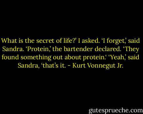 What is the secret of life?’ I asked.<br />‘I forget,’ said Sandra.<br />‘Protein,’ the bartender declared. ‘They found something out about protein.‘<br />‘Yeah,’ said Sandra, ‘that’s it. - Kurt Vonnegut Jr.