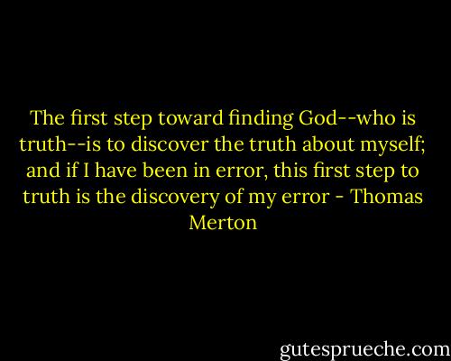 The first step toward finding God--who is truth--is to discover the truth about myself; and if I have been in error, this first step to truth is the discovery of my error - Thomas Merton