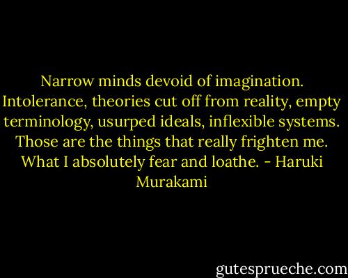 Narrow minds devoid of imagination. Intolerance, theories cut off from reality, empty terminology, usurped ideals, inflexible systems. Those are the things that really frighten me. What I absolutely fear and loathe. - Haruki Murakami