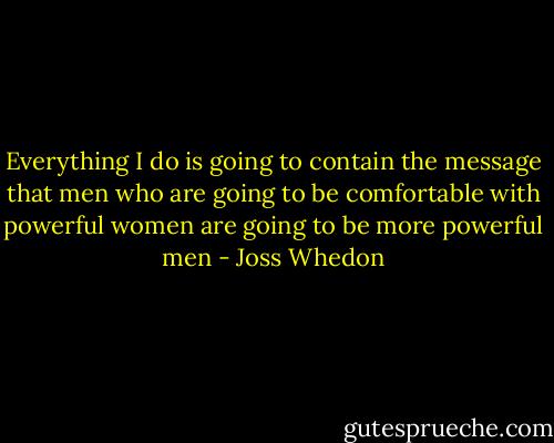 Everything I do is going to contain the message that men who are going to be comfortable with powerful women are going to be more powerful men - Joss Whedon