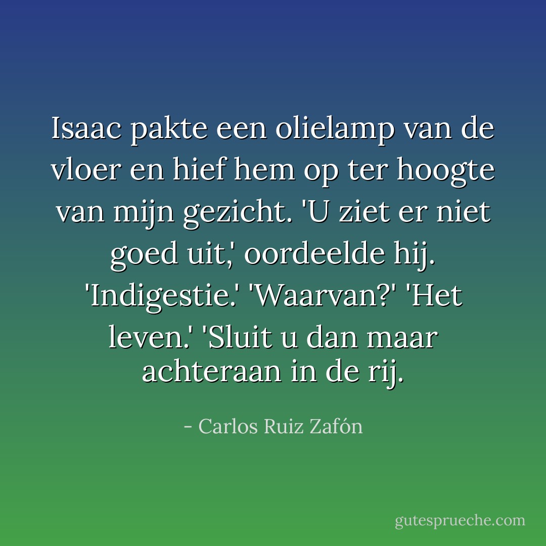 Isaac pakte een olielamp van de vloer en hief hem op ter hoogte van mijn gezicht. 'U ziet er niet goed uit,' oordeelde hij. 'Indigestie.' 'Waarvan?' 'Het leven.' 'Sluit u dan maar achteraan in de rij. - Carlos Ruiz Zafón