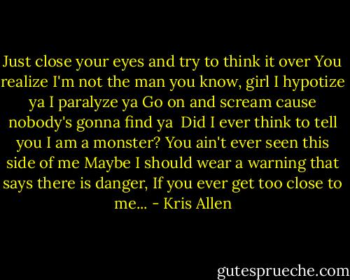 Just close your eyes and try to think it over<br />You realize I'm not the man you know, girl<br />I hypotize ya<br />I paralyze ya<br />Go on and scream cause nobody's gonna find ya<br /><br />Did I ever think to tell you I am a monster?<br />You ain't ever seen this side of me<br />Maybe I should wear a warning that says there is danger,<br />If you ever get too close to me... - Kris Allen