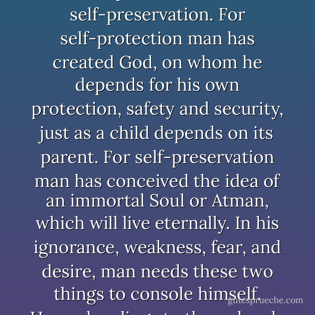 Two ideas are psychologically deep-rooted in man: self-protection and self-preservation. For self-protection man has created God, on whom he depends for his own protection, safety and security, just as a child depends on its parent. For self-preservation man has conceived the idea of an immortal Soul or Atman, which will live eternally. In his ignorance, weakness, fear, and desire, man needs these two things to console himself. Hence he clings to them deeply and fanatically. - Walpola Rahula
