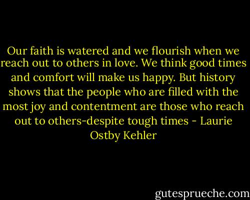 Our faith is watered and we flourish when we reach out to others in love. We think good times and comfort will make us happy. But history shows that the people who are filled with the most joy and contentment are those who reach out to others-despite tough times - Laurie Ostby Kehler