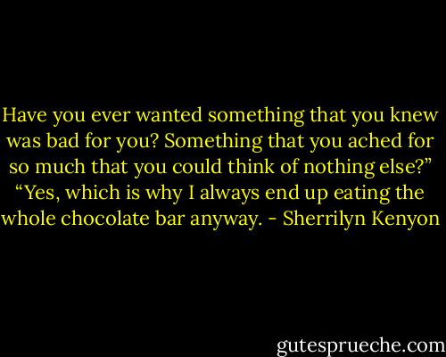 Have you ever wanted something that you knew was bad for you? Something that you ached for so much that you could think of nothing else?”<br />“Yes, which is why I always end up eating the whole chocolate bar anyway. - Sherrilyn Kenyon