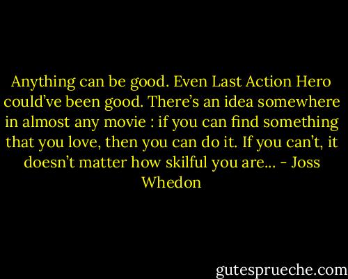Anything can be good. Even Last Action Hero could’ve been good. There’s an idea somewhere in almost any movie : if you can find something that you love, then you can do it. If you can’t, it doesn’t matter how skilful you are... - Joss Whedon