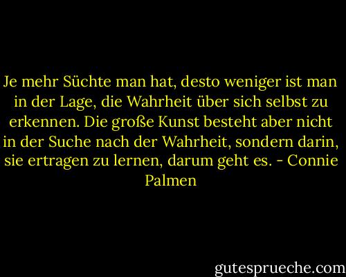 Je mehr Süchte man hat, desto weniger ist man in der Lage, die Wahrheit über sich selbst zu erkennen. Die große Kunst besteht aber nicht in der Suche nach der Wahrheit, sondern darin, sie ertragen zu lernen, darum geht es. - Connie Palmen