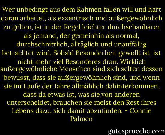 Wer unbedingt aus dem Rahmen fallen will und hart daran arbeitet, als exzentrisch und außergewöhnlich zu gelten, ist in der Regel leichter durchschaubarer als jemand, der gemeinhin als normal, durchschnittlich, alltäglich und unauffällig betrachtet wird. Sobald Besonderheit gewollt ist, ist nicht mehr viel Besonderes dran. Wirklich außergewöhnliche Menschen sind sich selten dessen bewusst, dass sie außergewöhnlich sind, und wenn sie im Laufe der Jahre allmählich dahinterkommen, dass da etwas ist, was sie von anderen unterscheidet, brauchen sie meist den Rest ihres Lebens dazu, sich damit abzufinden. - Connie Palmen
