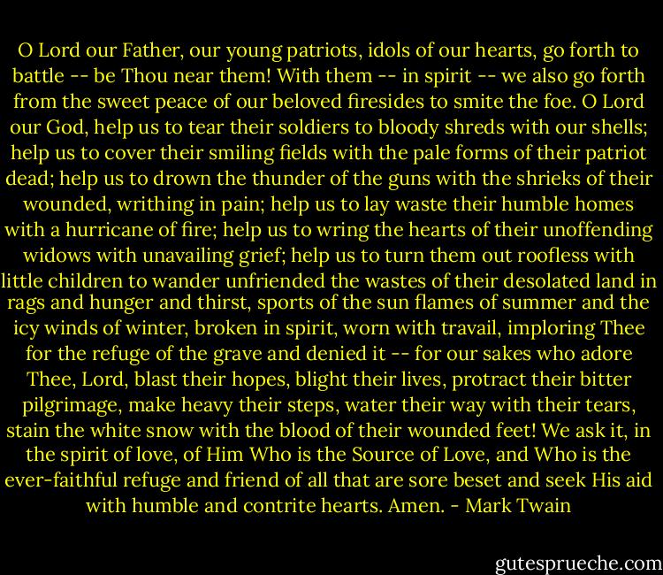 O Lord our Father, our young patriots, idols of our hearts, go forth to battle -- be Thou near them! With them -- in spirit -- we also go forth from the sweet peace of our beloved firesides to smite the foe. O Lord our God, help us to tear their soldiers to bloody shreds with our shells; help us to cover their smiling fields with the pale forms of their patriot dead; help us to drown the thunder of the guns with the shrieks of their wounded, writhing in pain; help us to lay waste their humble homes with a hurricane of fire; help us to wring the hearts of their unoffending widows with unavailing grief; help us to turn them out roofless with little children to wander unfriended the wastes of their desolated land in rags and hunger and thirst, sports of the sun flames of summer and the icy winds of winter, broken in spirit, worn with travail, imploring Thee for the refuge of the grave and denied it -- for our sakes who adore Thee, Lord, blast their hopes, blight their lives, protract their bitter pilgrimage, make heavy their steps, water their way with their tears, stain the white snow with the blood of their wounded feet! We ask it, in the spirit of love, of Him Who is the Source of Love, and Who is the ever-faithful refuge and friend of all that are sore beset and seek His aid with humble and contrite hearts. Amen. - Mark Twain