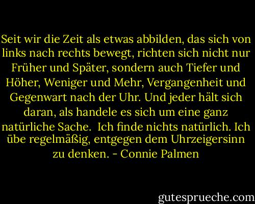 Seit wir die Zeit als etwas abbilden, das sich von links nach rechts bewegt, richten sich nicht nur Früher und Später, sondern auch Tiefer und Höher, Weniger und Mehr, Vergangenheit und Gegenwart nach der Uhr. Und jeder hält sich daran, als handele es sich um eine ganz natürliche Sache. <br />Ich finde nichts natürlich. Ich übe regelmäßig, entgegen dem Uhrzeigersinn zu denken. - Connie Palmen