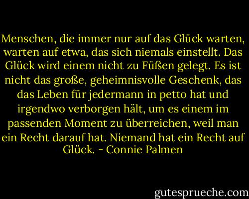 Menschen, die immer nur auf das Glück warten, warten auf etwa, das sich niemals einstellt. Das Glück wird einem nicht zu Füßen gelegt. Es ist nicht das große, geheimnisvolle Geschenk, das das Leben für jedermann in petto hat und irgendwo verborgen hält, um es einem im passenden Moment zu überreichen, weil man ein Recht darauf hat. Niemand hat ein Recht auf Glück. - Connie Palmen