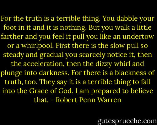 For the truth is a terrible thing. You dabble your foot in it and it is nothing. But you walk a little farther and you feel it pull you like an undertow or a whirlpool. First there is the slow pull so steady and gradual you scarcely notice it, then the acceleration, then the dizzy whirl and plunge into darkness. For there is a blackness of truth, too. They say it is a terrible thing to fall into the Grace of God. I am prepared to believe that. - Robert Penn Warren