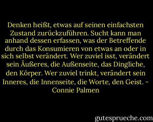 Denken heißt, etwas auf seinen einfachsten Zustand zurückzuführen. Sucht kann man anhand dessen erfassen, was der Betreffende durch das Konsumieren von etwas an oder in sich selbst verändert. Wer zuviel isst, verändert sein Äußeres, die Außenseite, das Dingliche, den Körper.<br />Wer zuviel trinkt, verändert sein Inneres, die Innenseite, die Worte, den Geist. - Connie Palmen