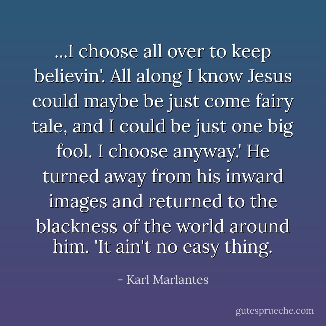 ...I choose all over to keep believin'. All along I know Jesus could maybe be just come fairy tale, and I could be just one big fool. I choose anyway.' He turned away from his inward images and returned to the blackness of the world around him. 'It ain't no easy thing. - Karl Marlantes