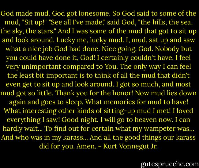 God made mud.<br />God got lonesome.<br />So God said to some of the mud, "Sit up!"<br />"See all I've made," said God, "the hills, the sea, the<br />sky, the stars."<br />And I was some of the mud that got to sit up and look<br />around.<br />Lucky me, lucky mud.<br />I, mud, sat up and saw what a nice job God had done.<br />Nice going, God.<br />Nobody but you could have done it, God! I certainly<br />couldn't have.<br />I feel very unimportant compared to You.<br />The only way I can feel the least bit important is to<br />think of all the mud that didn't even get to sit up and<br />look around.<br />I got so much, and most mud got so little.<br />Thank you for the honor!<br />Now mud lies down again and goes to sleep.<br />What memories for mud to have!<br />What interesting other kinds of sitting-up mud I met!<br />I loved everything I saw!<br />Good night.<br />I will go to heaven now.<br />I can hardly wait...<br />To find out for certain what my wampeter was...<br />And who was in my karass...<br />And all the good things our karass did for you.<br />Amen. - Kurt Vonnegut Jr.