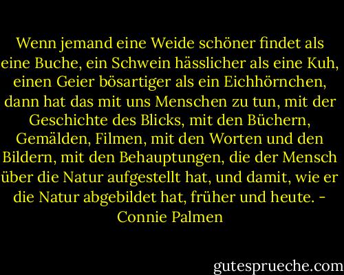 Wenn jemand eine Weide schöner findet als eine Buche, ein Schwein hässlicher als eine Kuh, einen Geier bösartiger als ein Eichhörnchen, dann hat das mit uns Menschen zu tun, mit der Geschichte des Blicks, mit den Büchern, Gemälden, Filmen, mit den Worten und den Bildern, mit den Behauptungen, die der Mensch über die Natur aufgestellt hat, und damit, wie er die Natur abgebildet hat, früher und heute. - Connie Palmen
