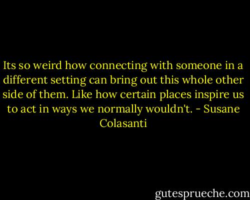 Its so weird how connecting with someone in a different setting can bring out this whole other side of them. Like how certain places inspire us to act in ways we normally wouldn't. - Susane Colasanti