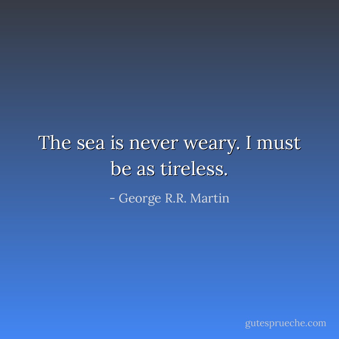 The sea is never weary. I must be as tireless. - George R.R. Martin