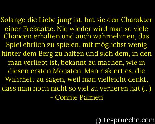 Solange die Liebe jung ist, hat sie den Charakter einer Freistätte. Nie wieder wird man so viele Chancen erhalten und auch wahrnehmen, das Spiel ehrlich zu spielen, mit möglichst wenig hinter dem Berg zu halten und sich dem, in den man verliebt ist, bekannt zu machen, wie in diesen ersten Monaten. Man riskiert es, die Wahrheit zu sagen, weil man vielleicht denkt, dass man noch nicht so viel zu verlieren hat (...) - Connie Palmen