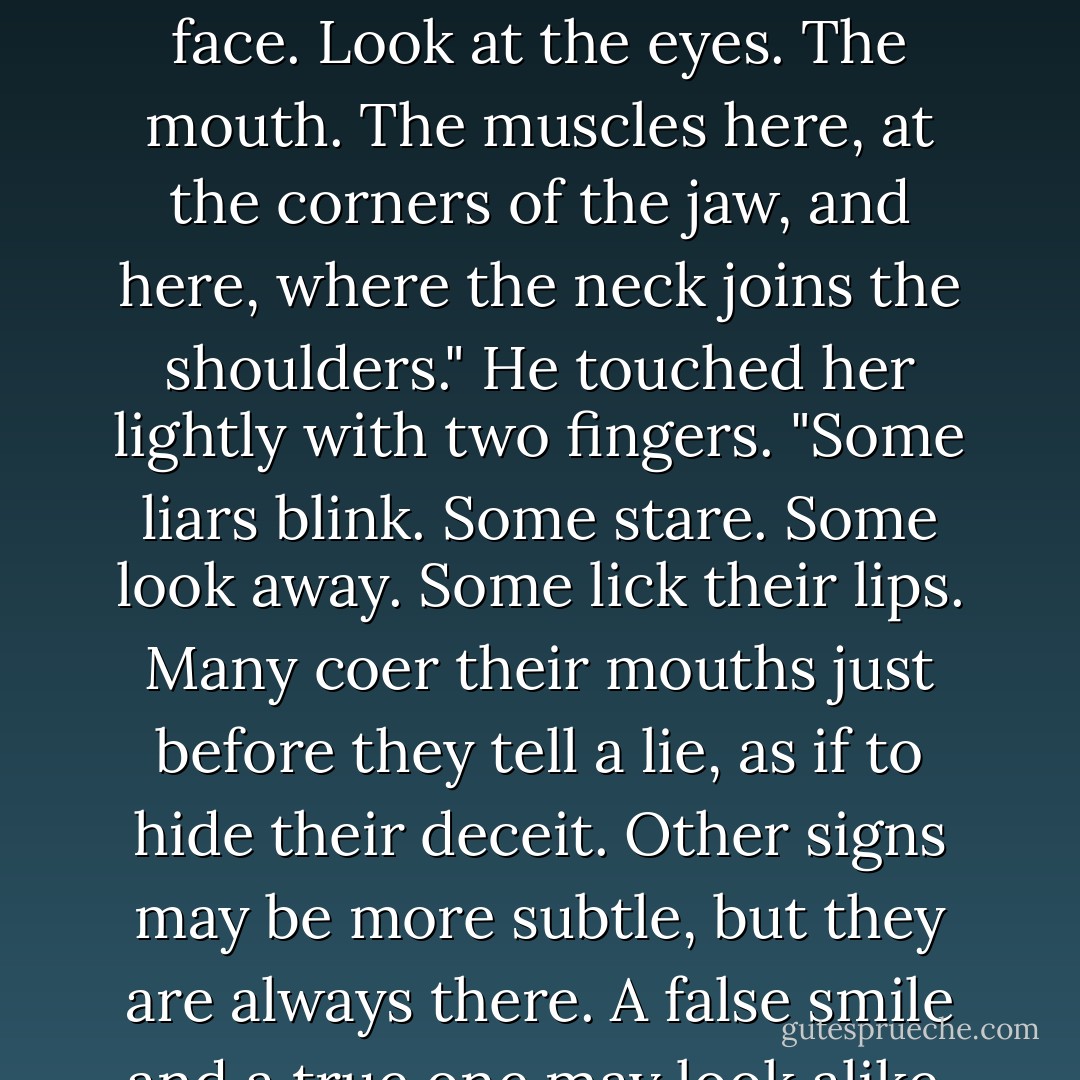 A man does not need to be a wizard to know truth from falsehood, not if he has eyes. You need only learn to read a face. Look at the eyes. The mouth. The muscles here, at the corners of the jaw, and here, where the neck joins the shoulders." He touched her lightly with two fingers. "Some liars blink. Some stare. Some look away. Some lick their lips. Many coer their mouths just before they tell a lie, as if to hide their deceit. Other signs may be more subtle, but they are always there. A false smile and a true one may look alike, but they are as different as dusk from dawn. - George R.R. Martin