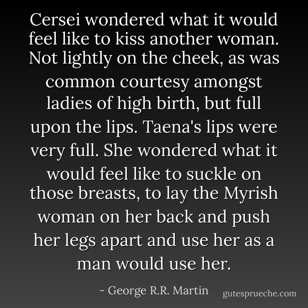 Cersei wondered what it would feel like to kiss another woman. Not lightly on the cheek, as was common courtesy amongst ladies of high birth, but full upon the lips. Taena's lips were very full. She wondered what it would feel like to suckle on those breasts, to lay the Myrish woman on her back and push her legs apart and use her as a man would use her. - George R.R. Martin