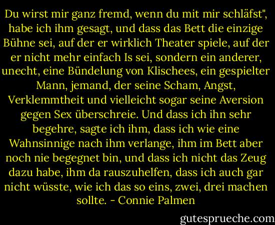 Du wirst mir ganz fremd, wenn du mit mir schläfst", habe ich ihm gesagt, und dass das Bett die einzige Bühne sei, auf der er wirklich Theater spiele, auf der er nicht mehr einfach Is sei, sondern ein anderer, unecht, eine Bündelung von Klischees, ein gespielter Mann, jemand, der seine Scham, Angst, Verklemmtheit und vielleicht sogar seine Aversion gegen Sex überschreie. Und dass ich ihn sehr begehre, sagte ich ihm, dass ich wie eine Wahnsinnige nach ihm verlange, ihm im Bett aber noch nie begegnet bin, und dass ich nicht das Zeug dazu habe, ihm da rauszuhelfen, dass ich auch gar nicht wüsste, wie ich das so eins, zwei, drei machen sollte. - Connie Palmen