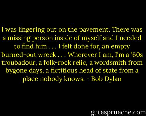 I was lingering out on the pavement. There was a missing person inside of myself and I needed to find him . . . I felt done for, an empty burned-out wreck . . . Wherever I am, I'm a '60s troubadour, a folk-rock relic, a wordsmith from bygone days, a fictitious head of state from a place nobody knows. - Bob Dylan