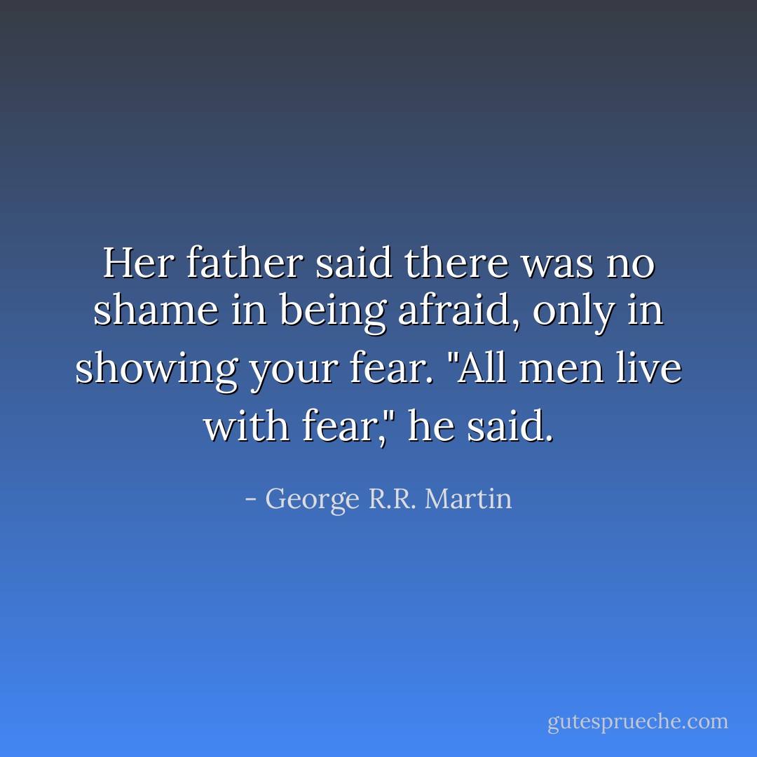 Her father said there was no shame in being afraid, only in showing your fear. "All men live with fear," he said. - George R.R. Martin