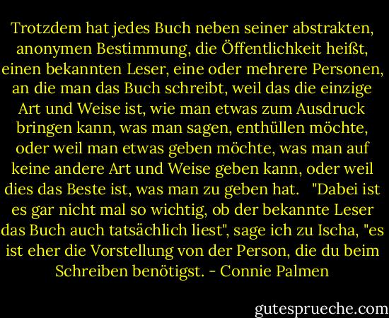 Trotzdem hat jedes Buch neben seiner abstrakten, anonymen Bestimmung, die Öffentlichkeit heißt, einen bekannten Leser, eine oder mehrere Personen, an die man das Buch schreibt, weil das die einzige Art und Weise ist, wie man etwas zum Ausdruck bringen kann, was man sagen, enthüllen möchte, oder weil man etwas geben möchte, was man auf keine andere Art und Weise geben kann, oder weil dies das Beste ist, was man zu geben hat. <br /><br />"Dabei ist es gar nicht mal so wichtig, ob der bekannte Leser das Buch auch tatsächlich liest", sage ich zu Ischa, "es ist eher die Vorstellung von der Person, die du beim Schreiben benötigst. - Connie Palmen