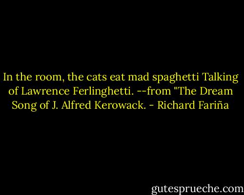 In the room, the cats eat mad spaghetti<br />Talking of Lawrence Ferlinghetti.<br />--from "The Dream Song of J. Alfred Kerowack. - Richard Fariña