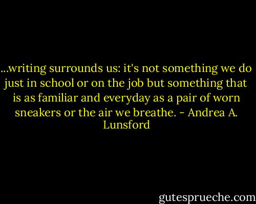 ...writing surrounds us: it's not something we do just in school or on the job but something that is as familiar and everyday as a pair of worn sneakers or the air we breathe. - Andrea A. Lunsford