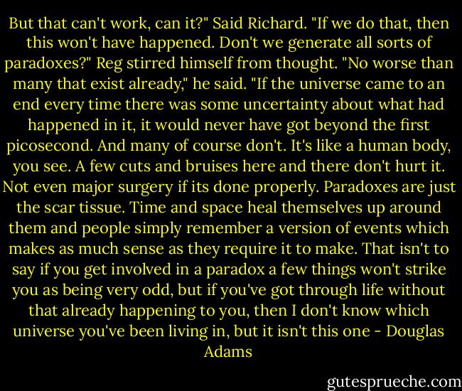 But that can't work, can it?" Said Richard. "If we do that, then this won't have happened. Don't we generate all sorts of paradoxes?"<br />Reg stirred himself from thought. "No worse than many that exist already," he said. "If the universe came to an end every time there was some uncertainty about what had happened in it, it would never have got beyond the first picosecond. And many of course don't. It's like a human body, you see. A few cuts and bruises here and there don't hurt it. Not even major surgery if its done properly. Paradoxes are just the scar tissue. Time and space heal themselves up around them and people simply remember a version of events which makes as much sense as they require it to make. That isn't to say if you get involved in a paradox a few things won't strike you as being very odd, but if you've got through life without that already happening to you, then I don't know which universe you've been living in, but it isn't this one - Douglas Adams