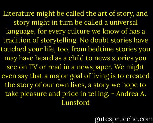 Literature might be called the art of story, and story might in turn be called a universal language, for every culture we know of has a tradition of storytelling. No doubt stories have touched your life, too, from bedtime stories you may have heard as a child to news stories you see on TV or read in a newspaper. We might even say that a major goal of living is to created the story of our own lives, a story we hope to take pleasure and pride in telling. - Andrea A. Lunsford