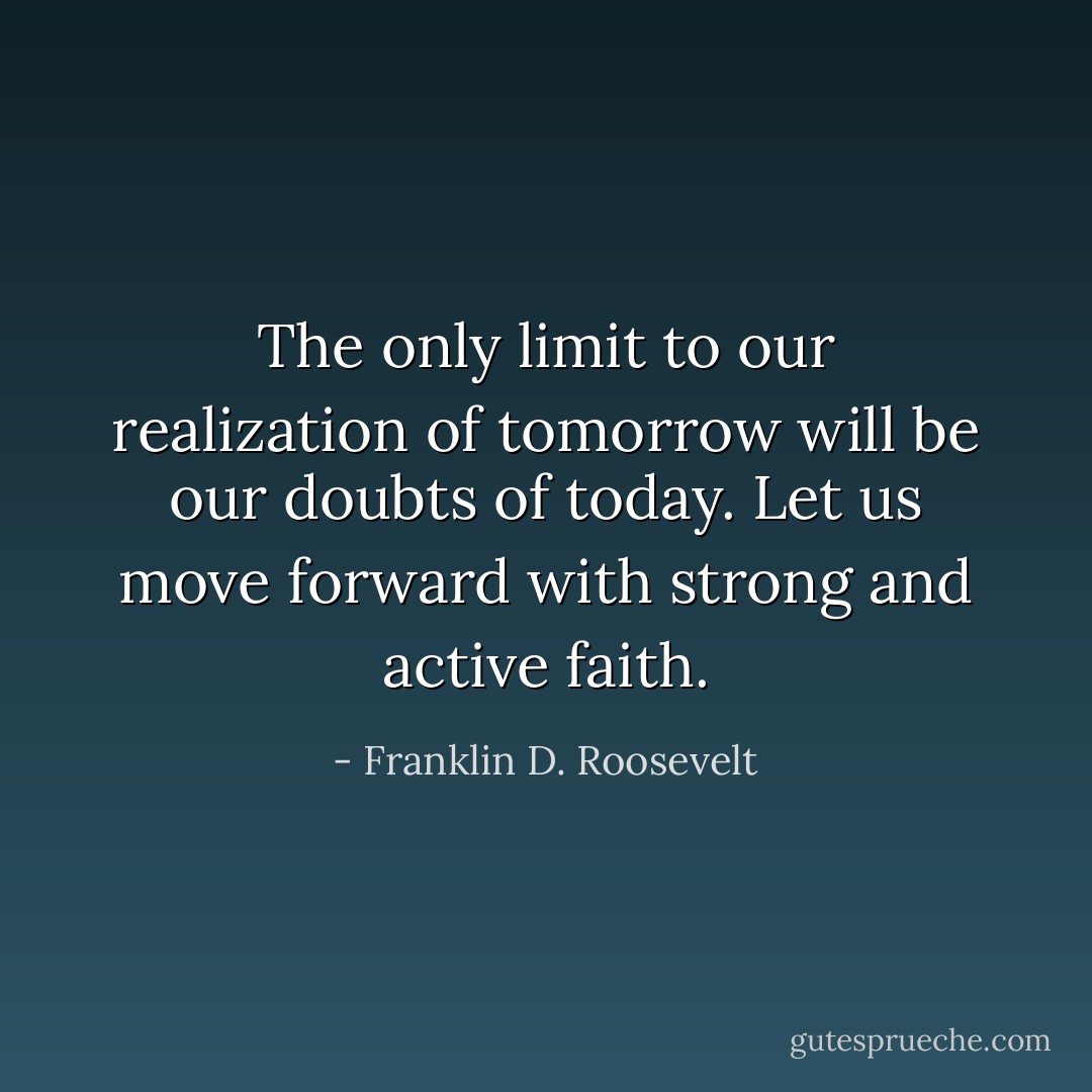 The only limit to our realization of tomorrow will be our doubts of today. Let us move forward with strong and active faith. - Franklin D. Roosevelt