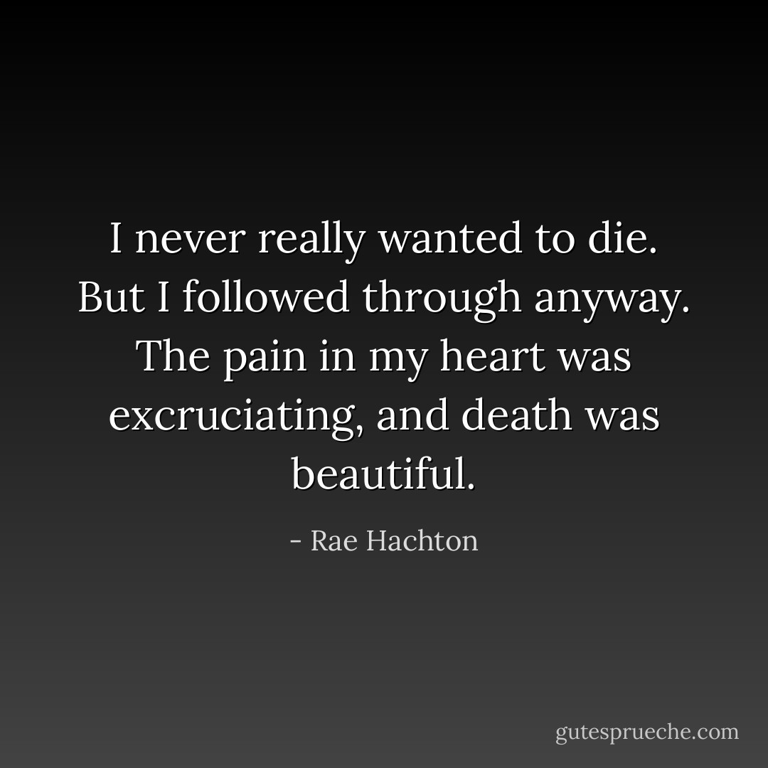 I never really wanted to die. But I followed through anyway. The pain in my heart was excruciating, and death was beautiful. - Rae Hachton