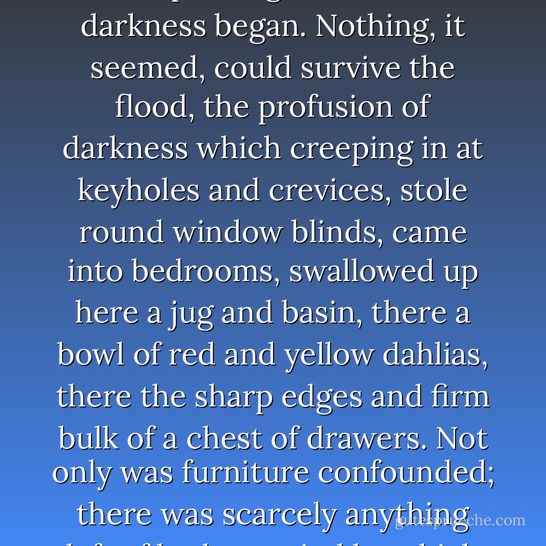 So with the lamps all put out, the moon sunk, and a thin rain drumming on the roof, a downpouring of immense darkness began. Nothing, it seemed, could survive the flood, the profusion of darkness which creeping in at keyholes and crevices, stole round window blinds, came into bedrooms, swallowed up here a jug and basin, there a bowl of red and yellow dahlias, there the sharp edges and firm bulk of a chest of drawers. Not only was furniture confounded; there was scarcely anything left of body or mind by which one could say, 'This is he,' or, 'This is she. - Virginia Woolf