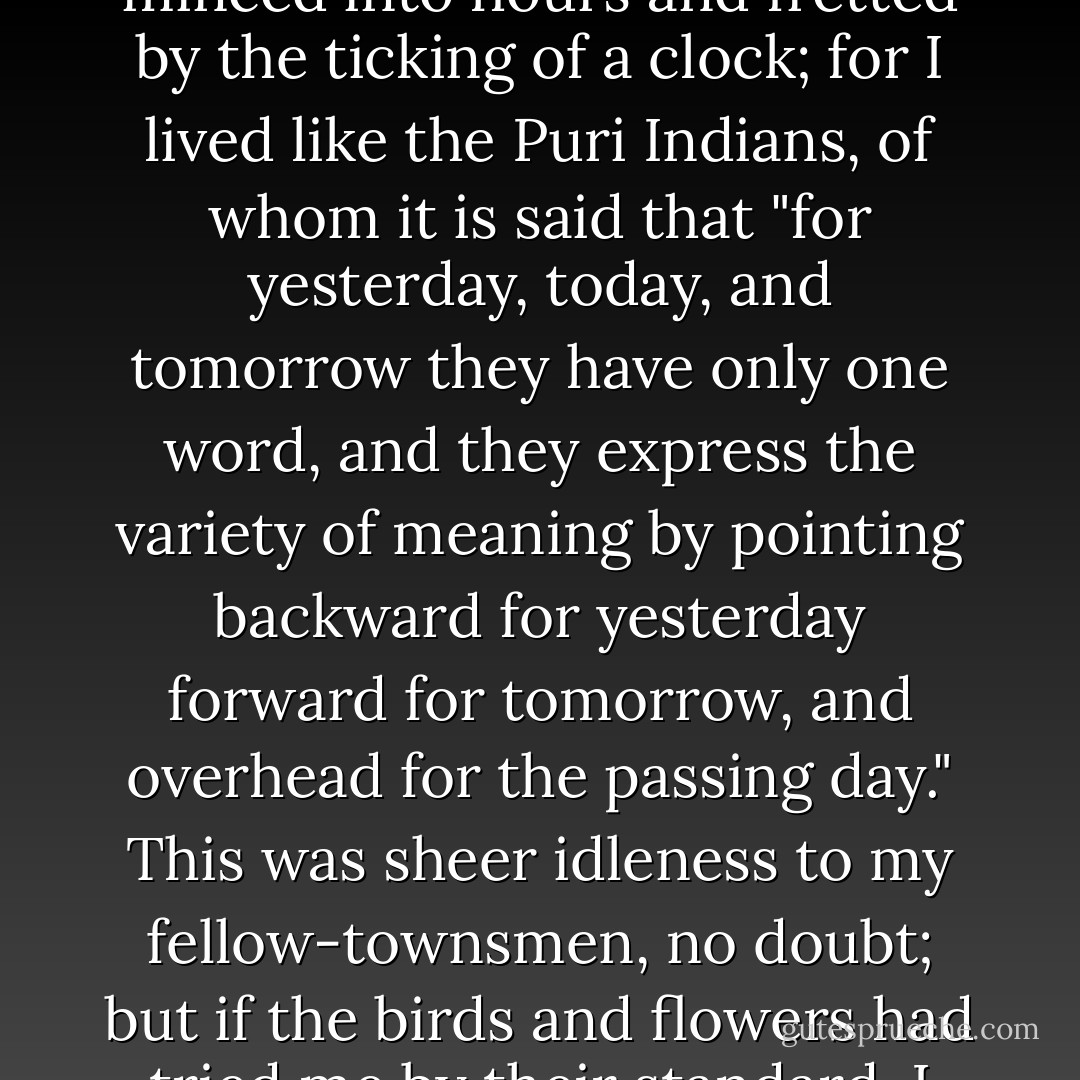 My days were not days of the week, bearing the stamp of any heathen deity, nor were they minced into hours and fretted by the ticking of a clock; for I lived like the Puri Indians, of whom it is said that "for yesterday, today, and tomorrow they have only one word, and they express the variety of meaning by pointing backward for yesterday forward for tomorrow, and overhead for the passing day." This was sheer idleness to my fellow-townsmen, no doubt; but if the birds and flowers had tried me by their standard, I should not have been found wanting. - Henry David Thoreau
