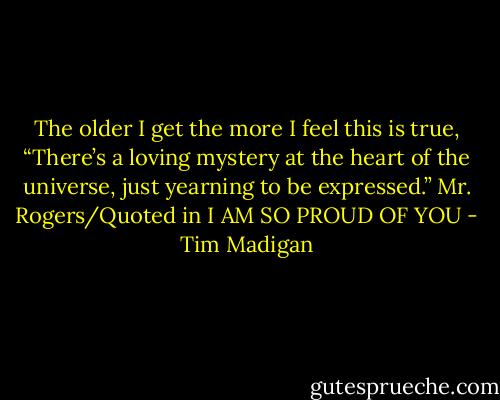 The older I get the more I feel this is true, “There’s a loving mystery at the heart of the universe, just yearning to be expressed.” Mr. Rogers/Quoted in I AM SO PROUD OF YOU - Tim Madigan