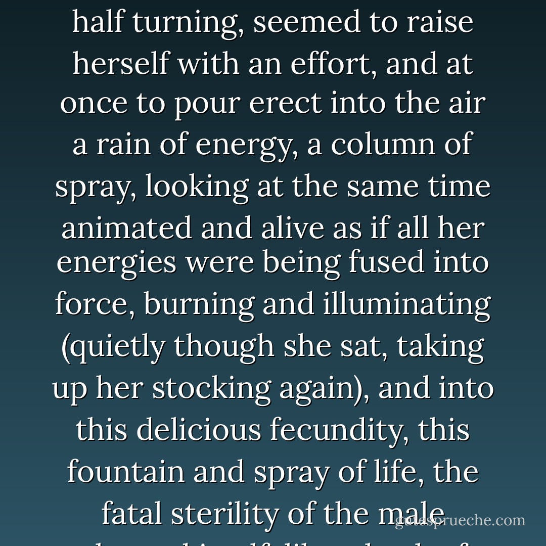Mrs. Ramsey, who had been sitting loosely, folded her son in her arm, braced herself, and, half turning, seemed to raise herself with an effort, and at once to pour erect into the air a rain of energy, a column of spray, looking at the same time animated and alive as if all her energies were being fused into force, burning and illuminating (quietly though she sat, taking up her stocking again), and into this delicious fecundity, this fountain and spray of life, the fatal sterility of the male plunged itself, like a beak of brass, barren and bare. - Virginia Woolf