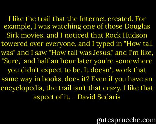 I like the trail that the Internet created. For example, I was watching one of those Douglas Sirk movies, and I noticed that Rock Hudson towered over everyone, and I typed in "How tall was" and I saw "How tall was Jesus," and I'm like, "Sure," and half an hour later you're somewhere you didn't expect to be. It doesn't work that same way in books, does it? Even if you have an encyclopedia, the trail isn't that crazy. I like that aspect of it. - David Sedaris