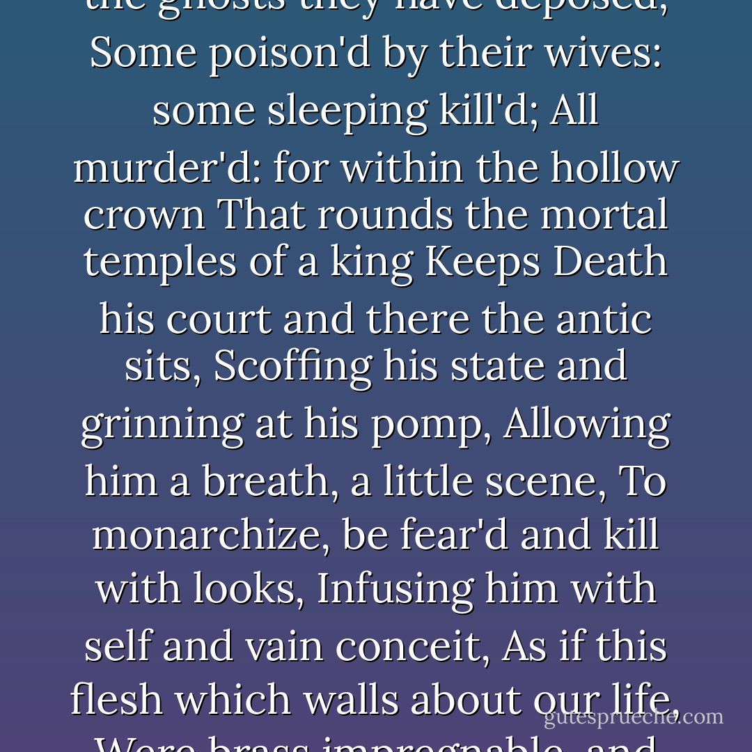 For God's sake, let us sit upon the ground<br />And tell sad stories of the death of kings;<br />How some have been deposed; some slain in war,<br />Some haunted by the ghosts they have deposed;<br />Some poison'd by their wives: some sleeping kill'd;<br />All murder'd: for within the hollow crown<br />That rounds the mortal temples of a king<br />Keeps Death his court and there the antic sits,<br />Scoffing his state and grinning at his pomp,<br />Allowing him a breath, a little scene,<br />To monarchize, be fear'd and kill with looks,<br />Infusing him with self and vain conceit,<br />As if this flesh which walls about our life,<br />Were brass impregnable, and humour'd thus<br />Comes at the last and with a little pin<br />Bores through his castle wall, and farewell king! - William Shakespeare