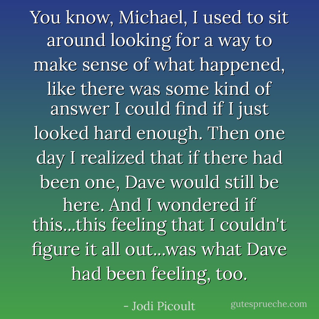 You know, Michael, I used to sit around looking for a way to make sense of what happened, like there was some kind of answer I could find if I just looked hard enough. Then one day I realized that if there had been one, Dave would still be here. And I wondered if this...this feeling that I couldn't figure it all out...was what Dave had been feeling, too. - Jodi Picoult