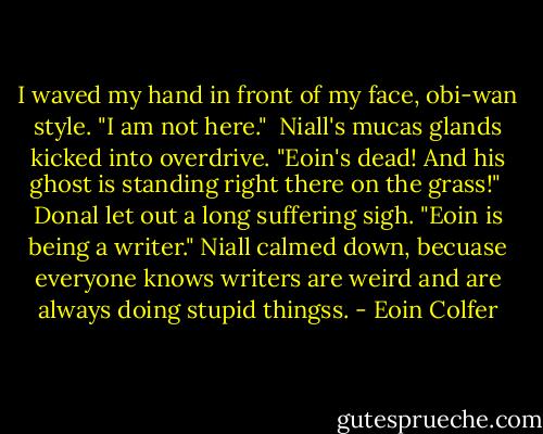 I waved my hand in front of my face, obi-wan style. "I am not here." <br />Niall's mucas glands kicked into overdrive. "Eoin's dead! And his ghost is standing right there on the grass!" <br />Donal let out a long suffering sigh. "Eoin is being a writer." Niall calmed down, becuase everyone knows writers are weird and are always doing stupid thingss. - Eoin Colfer
