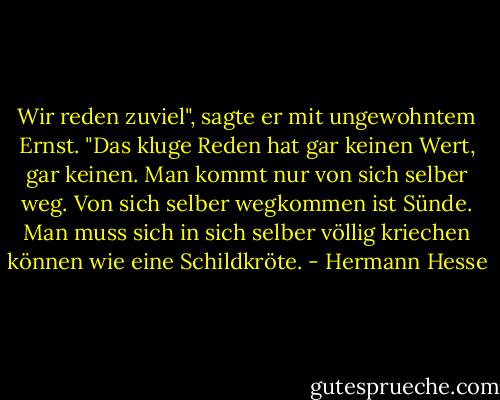 Wir reden zuviel", sagte er mit ungewohntem Ernst. "Das kluge Reden hat gar keinen Wert, gar keinen. Man kommt nur von sich selber weg. Von sich selber wegkommen ist Sünde. Man muss sich in sich selber völlig kriechen können wie eine Schildkröte. - Hermann Hesse